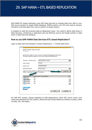 SAP HANA
102
SAP HANA ETL based replication uses SAP Data Services to migrate data from SAP or non-
SAP source system to target HANA database. BODS system is an ETL tool used to extract,
transform and load data from source system to target system.
It enables to read the business data at Application layer. You need to define data flows in
Data Services, scheduling a replication job and defining source and target system in data
store in Data Services designer.
How to use SAP HANA Data Services ETL based Replication?
Login to Data Services Designer (choose Repository) -> Create Data store
For SAP ECC system, choose database as SAP Applications, enter ECC server name, user
name and password for ECC system, Advanced tab choose details as instance number, client
number, etc. and apply.
29. SAP HANA –ETL BASEDREPLICATION
 