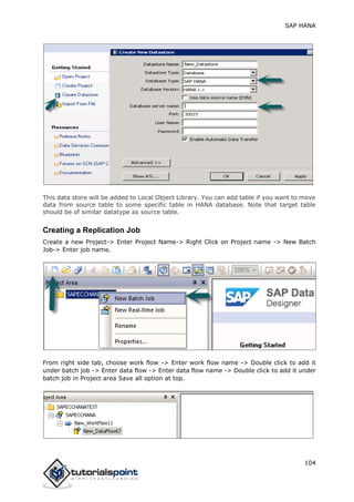 SAP HANA
104
This data store will be added to Local Object Library. You can add table if you want to move
data from source table to some specific table in HANA database. Note that target table
should be of similar datatype as source table.
Creating a Replication Job
Create a new Project-> Enter Project Name-> Right Click on Project name -> New Batch
Job-> Enter job name.
From right side tab, choose work flow -> Enter work flow name -> Double click to add it
under batch job -> Enter data flow -> Enter data flow name -> Double click to add it under
batch job in Project area Save all option at top.
 