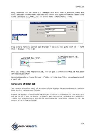 SAP HANA
105
Drag table from First Data Store ECC (MARA) to work area. Select it and right click-> Add
new-> Template table to create new table with similar data types in HANA DB-> Enter table
name, Data store ECC_HANA_TEST2-> Owner name (schema name) -> OK
Drag table to front and connect both the table-> save all. Now go to batch job -> Right
Click -> Execute -> Yes-> OK
Once you execute the Replication job, you will get a confirmation that job has been
completed successfully.
Go to HANA studio-> Expand Schema -> Tables -> Verify data. This is manual execution of
a batch job.
Scheduling of Batch Job
You can also schedule a batch job by going to Data Services Management console. Login to
Data Services Management Console.
Choose the repository from left side -> Navigate to 'Batch Job Configuration' tab, where you
will see the list of jobs -> Against the job you want to schedule -> click on add schedule -
> Enter the 'schedule name' and set the parameters like (time, date, reoccurring etc.) as
appropriate and click on 'Apply’.
 