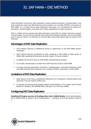 SAP HANA
108
Direct Extractor Connection data replication reuses existing extraction, transformation, and
load mechanism built into SAP Business Suite systems via a simple HTTP(S) connection to
SAP HANA. It is a batch-driven data replication technique. It is considered as method for
extraction, transformation, and load with limited capabilities for data extraction.
DXC is a batch driven process and data extraction using DXC at certain interval is enough
in many cases. You can set an interval when batch job executes example: every 20 minutes
and in most of cases it is sufficient to extract data using these batch jobs at certain time
intervals.
AdvantagesofDXCDataReplication
 This method requires no additional server or application in the SAP HANA system
landscape.
 DXC method reduces complexity of data modeling in SAP HANA as data sends to
HANA after applying all business extractor logics in Source System.
 It speeds up the time lines for SAP HANA implementation project
 It provides semantically rich data from SAP Business Suite to SAP HANA
 It reuses existing proprietary extraction, transformation, and load mechanism built
into SAP business Suite systems over a simple HTTP(S) connection to SAP HANA.
LimitationsofDXCDataReplication
 Data Source must have a predefined mechanism for extraction, transformation and
load and if not we need to define one.
 It requires a Business Suite System based on Net Weaver 7.0 or higher with at least
below SP: Release 700 SAPKW70021 (SP stack 19, from Nov 2008).
ConfiguringDXCDataReplication
Enabling XS Engine service in Configuration tab in HANA Studio: Go to Administrator
tab in HANA studio of system. Go to Configuration -> xsengine.ini and set instance value to
1.
31. SAP HANA –DXC METHOD
 