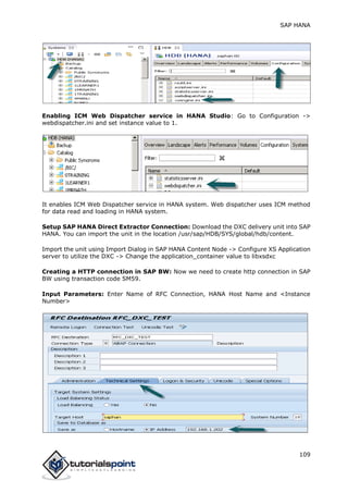 SAP HANA
109
Enabling ICM Web Dispatcher service in HANA Studio: Go to Configuration ->
webdispatcher.ini and set instance value to 1.
It enables ICM Web Dispatcher service in HANA system. Web dispatcher uses ICM method
for data read and loading in HANA system.
Setup SAP HANA Direct Extractor Connection: Download the DXC delivery unit into SAP
HANA. You can import the unit in the location /usr/sap/HDB/SYS/global/hdb/content.
Import the unit using Import Dialog in SAP HANA Content Node -> Configure XS Application
server to utilize the DXC -> Change the application_container value to libxsdxc
Creating a HTTP connection in SAP BW: Now we need to create http connection in SAP
BW using transaction code SM59.
Input Parameters: Enter Name of RFC Connection, HANA Host Name and <Instance
Number>
 