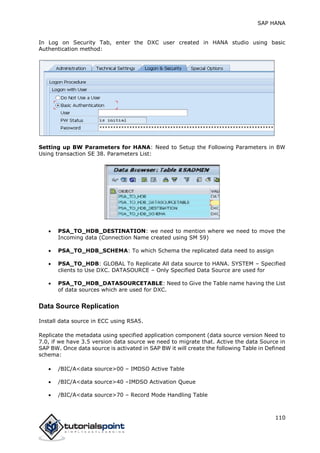 SAP HANA
110
In Log on Security Tab, enter the DXC user created in HANA studio using basic
Authentication method:
Setting up BW Parameters for HANA: Need to Setup the Following Parameters in BW
Using transaction SE 38. Parameters List:
 PSA_TO_HDB_DESTINATION: we need to mention where we need to move the
Incoming data (Connection Name created using SM 59)
 PSA_TO_HDB_SCHEMA: To which Schema the replicated data need to assign
 PSA_TO_HDB: GLOBAL To Replicate All data source to HANA. SYSTEM – Specified
clients to Use DXC. DATASOURCE – Only Specified Data Source are used for
 PSA_TO_HDB_DATASOURCETABLE: Need to Give the Table name having the List
of data sources which are used for DXC.
Data Source Replication
Install data source in ECC using RSA5.
Replicate the metadata using specified application component (data source version Need to
7.0, if we have 3.5 version data source we need to migrate that. Active the data Source in
SAP BW. Once data source is activated in SAP BW it will create the following Table in Defined
schema:
 /BIC/A<data source>00 – IMDSO Active Table
 /BIC/A<data source>40 –IMDSO Activation Queue
 /BIC/A<data source>70 – Record Mode Handling Table
 