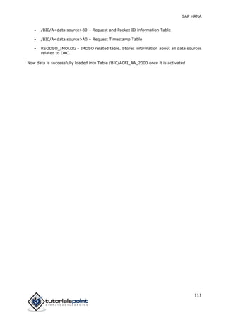 SAP HANA
111
 /BIC/A<data source>80 – Request and Packet ID information Table
 /BIC/A<data source>A0 – Request Timestamp Table
 RSODSO_IMOLOG - IMDSO related table. Stores information about all data sources
related to DXC.
Now data is successfully loaded into Table /BIC/A0FI_AA_2000 once it is activated.
 
