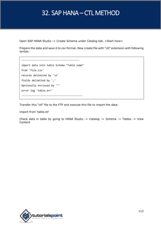SAP HANA
112
Open SAP HANA Studio -> Create Schema under Catalog tab. <Start here>
Prepare the data and save it to csv format. Now create file with “ctl” extension with following
syntax:
---------------------------------------
import data into table Schema."Table name"
from 'file.csv'
records delimited by 'n'
fields delimited by ','
Optionally enclosed by '"'
error log 'table.err'
-----------------------------------------
Transfer this “ctl” file to the FTP and execute this file to import the data:
import from ‘table.ctl’
Check data in table by going to HANA Studio -> Catalog -> Schema -> Tables -> View
Content
32. SAP HANA –CTL METHOD
 