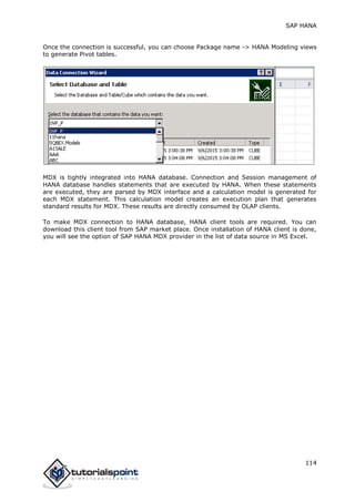 SAP HANA
114
Once the connection is successful, you can choose Package name -> HANA Modeling views
to generate Pivot tables.
MDX is tightly integrated into HANA database. Connection and Session management of
HANA database handles statements that are executed by HANA. When these statements
are executed, they are parsed by MDX interface and a calculation model is generated for
each MDX statement. This calculation model creates an execution plan that generates
standard results for MDX. These results are directly consumed by OLAP clients.
To make MDX connection to HANA database, HANA client tools are required. You can
download this client tool from SAP market place. Once installation of HANA client is done,
you will see the option of SAP HANA MDX provider in the list of data source in MS Excel.
 