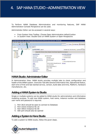 SAP HANA
8
To Perform HANA Database Administration and monitoring features, SAP HANA
Administration Console Perspective can be used.
Administrator Editor can be accessed in several ways:
 From System View Toolbar: Choose Open Administration default button
 In System View: Double Click on HANA System or Open Perspective
HANAStudio:AdministratorEditor
In Administration View: HANA studio provides multiple tabs to check configuration and
health of the HANA system. Overview Tab tells General Information like, Operational Status,
start time of first and last started service, version, build date and time, Platform, hardware
manufacturer, etc.
AddingaHANASystemtoStudio
Single or multiple systems can be added to HANA studio for administration and information
modeling purpose. To add new HANA system, host name, instance number and database
user name and password is required.
1. Port 3615 should be open to connect to Database
2. Port 31015 Instance No 10
3. Port 30015 Instance No 00
4. SSh port should also be opened
AddingaSystemtoHanaStudio
To add a system to HANA studio, follow the given steps.
4. SAP HANA STUDIO –ADMINISTRATION VIEW
 