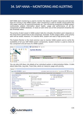 SAP HANA
116
SAP HANA alert monitoring is used to monitor the status of system resources and services
that are running in the HANA system. Alert monitoring is used to handle critical alerts like
CPU usage, disk full, FS reaching threshold, etc. The monitoring component of HANA system
continuously collects information about health, usage and performance of all the
components of HANA database. It raises an alert when any of the component breaches the
set threshold value.
The priority of alert raised in HANA system tells the criticality of problem and it depends on
the check that is performed on the component. Example: If CPU usage is 80%, a low priority
alert will be raised. However, if it reaches 96%, system will raise a high priority alert.
The System Monitor is the most common way to monitor HANA system and to verify the
availability of all your SAP HANA system components. System monitor is used to check all
key component and services of a HANA system.
You can also drill down into details of an individual system in Administration Editor. It tells
about Data Disk, Log disk, Trace Disk, alerts on resource usage with priority.
34. SAP HANA –MONITORING ANDALERTING
 
