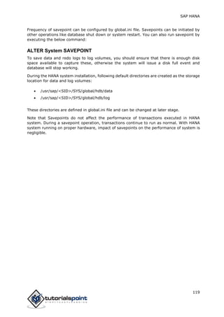 SAP HANA
119
Frequency of savepoint can be configured by global.ini file. Savepoints can be initiated by
other operations like database shut down or system restart. You can also run savepoint by
executing the below command:
ALTER System SAVEPOINT
To save data and redo logs to log volumes, you should ensure that there is enough disk
space available to capture these, otherwise the system will issue a disk full event and
database will stop working.
During the HANA system installation, following default directories are created as the storage
location for data and log volumes:
 /usr/sap/<SID>/SYS/global/hdb/data
 /usr/sap/<SID>/SYS/global/hdb/log
These directories are defined in global.ini file and can be changed at later stage.
Note that Savepoints do not affect the performance of transactions executed in HANA
system. During a savepoint operation, transactions continue to run as normal. With HANA
system running on proper hardware, impact of savepoints on the performance of system is
negligible.
 