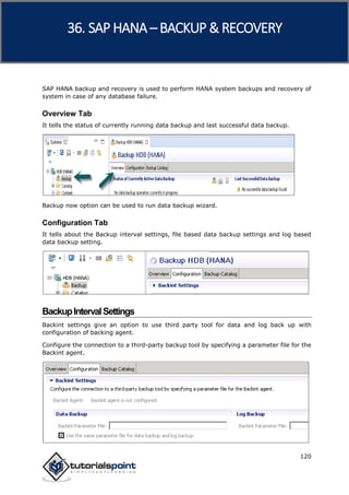 SAP HANA
120
SAP HANA backup and recovery is used to perform HANA system backups and recovery of
system in case of any database failure.
Overview Tab
It tells the status of currently running data backup and last successful data backup.
Backup now option can be used to run data backup wizard.
Configuration Tab
It tells about the Backup interval settings, file based data backup settings and log based
data backup setting.
BackupIntervalSettings
Backint settings give an option to use third party tool for data and log back up with
configuration of backing agent.
Configure the connection to a third-party backup tool by specifying a parameter file for the
Backint agent.
36. SAP HANA –BACKUP & RECOVERY
 