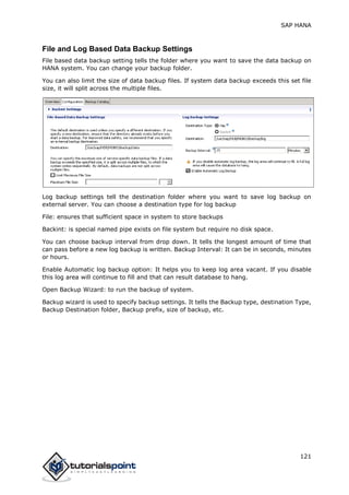 SAP HANA
121
File and Log Based Data Backup Settings
File based data backup setting tells the folder where you want to save the data backup on
HANA system. You can change your backup folder.
You can also limit the size of data backup files. If system data backup exceeds this set file
size, it will split across the multiple files.
Log backup settings tell the destination folder where you want to save log backup on
external server. You can choose a destination type for log backup
File: ensures that sufficient space in system to store backups
Backint: is special named pipe exists on file system but require no disk space.
You can choose backup interval from drop down. It tells the longest amount of time that
can pass before a new log backup is written. Backup Interval: It can be in seconds, minutes
or hours.
Enable Automatic log backup option: It helps you to keep log area vacant. If you disable
this log area will continue to fill and that can result database to hang.
Open Backup Wizard: to run the backup of system.
Backup wizard is used to specify backup settings. It tells the Backup type, destination Type,
Backup Destination folder, Backup prefix, size of backup, etc.
 