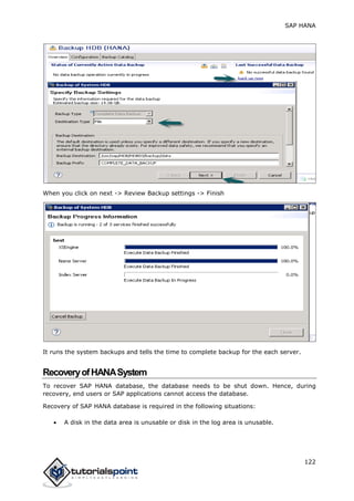 SAP HANA
122
When you click on next -> Review Backup settings -> Finish
It runs the system backups and tells the time to complete backup for the each server.
RecoveryofHANASystem
To recover SAP HANA database, the database needs to be shut down. Hence, during
recovery, end users or SAP applications cannot access the database.
Recovery of SAP HANA database is required in the following situations:
 A disk in the data area is unusable or disk in the log area is unusable.
 