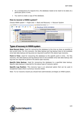 SAP HANA
123
 As a consequence of a logical error, the database needs to be reset to its state at a
particular point in time.
 You want to create a copy of the database.
How to recover a HANA system?
Choose HANA system -> Right click -> Back and Recovery -> Recover System
TypesofrecoveryinHANAsystem
Most Recent State: Used for recovering the database to the time as close as possible to
the current time. For this recovery, the data backup and log backup have to be available
since last data backup and log area are required to perform the above type recovery.
Point in Time: Used for recovering the database to the specific point in time. For this
recovery, the data backup and log backup have to be available since last data backup and
log area are required to perform the above type recovery
Specific Data Backup: Used for recovering the database to a specified data backup.
Specific data backup is required for the above type of recovery option.
Specific Log Position: This recovery type is an advanced option that can be used in
exceptional cases where a previous recovery failed.
Note: To run recovery wizard you should have administrator privileges on HANA system.
 