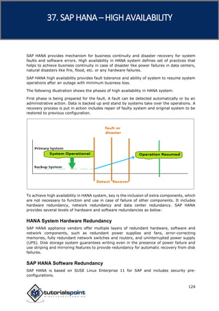 SAP HANA
124
SAP HANA provides mechanism for business continuity and disaster recovery for system
faults and software errors. High availability in HANA system defines set of practices that
helps to achieve business continuity in case of disaster like power failures in data centers,
natural disasters like fire, flood, etc. or any hardware failures.
SAP HANA high availability provides fault tolerance and ability of system to resume system
operations after an outage with minimum business loss.
The following illustration shows the phases of high availability in HANA system:
First phase is being prepared for the fault. A fault can be detected automatically or by an
administrative action. Data is backed up and stand by systems take over the operations. A
recovery process is put in action includes repair of faulty system and original system to be
restored to previous configuration.
To achieve high availability in HANA system, key is the inclusion of extra components, which
are not necessary to function and use in case of failure of other components. It includes
hardware redundancy, network redundancy and data center redundancy. SAP HANA
provides several levels of hardware and software redundancies as below:
HANA System Hardware Redundancy
SAP HANA appliance vendors offer multiple layers of redundant hardware, software and
network components, such as redundant power supplies and fans, error-correcting
memories, fully redundant network switches and routers, and uninterrupted power supply
(UPS). Disk storage system guarantees writing even in the presence of power failure and
use striping and mirroring features to provide redundancy for automatic recovery from disk
failures.
SAP HANA Software Redundancy
SAP HANA is based on SUSE Linux Enterprise 11 for SAP and includes security pre-
configurations.
37. SAP HANA –HIGH AVAILABILITY
 