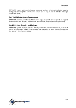 SAP HANA
125
SAP HANA system software includes a watchdog function, which automatically restarts
configured services (index server, name server, and so on), in case of detected stoppage
(killed or crashed).
SAP HANA Persistence Redundancy
SAP HANA provides persistence of transaction logs, savepoints and snapshots to support
system restart and recovery from failures, with minimal delay and without loss of data.
HANA System Standby and Failover
SAP HANA system involves separate standby hosts that are used for failover, in case of
failure of the primary system. This improves the availability of HANA system by reducing
the recovery time from an outage.
 
