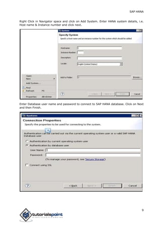 SAP HANA
9
Right Click in Navigator space and click on Add System. Enter HANA system details, i.e.
Host name & Instance number and click next.
Enter Database user name and password to connect to SAP HANA database. Click on Next
and then Finish.
 