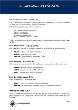 SAP HANA
129
SQL stands for Structured Query Language.
It is a standardized language for communicating with a database. SQL is used to retrieve
the data, store or manipulate the data in the database.
SQL statements perform the following functions:
 Data definition and manipulation
 System management
 Session management
 Transaction management
 Schema definition and manipulation
The set of SQL extensions, which allow developers to push data into database, is called SQL
scripts.
Data Manipulation Language (DML)
DML statements are used for managing data within schema objects. Some examples:
 SELECT - retrieve data from the database
 INSERT - insert data into a table
 UPDATE - updates existing data within a table
Data Definition Language (DDL)
DDL statements are used to define the database structure or schema. Some examples:
 CREATE - to create objects in the database
 ALTER - alters the structure of the database
 DROP - delete objects from the database
Data Control Language (DCL)
Some examples of DCL statements are:
 GRANT - gives user's access privileges to database
 REVOKE - withdraw access privileges given with the GRANT command
WhydoWeNeedSQL?
When we create Information Views in SAP HANA Modeler, we are creating it on top of some
OLTP applications. All these in back end run on SQL. Database understands only this
language.
39. SAP HANA –SQL OVERVIEW
 