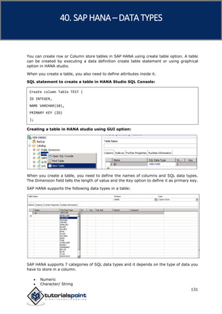 SAP HANA
131
You can create row or Column store tables in SAP HANA using create table option. A table
can be created by executing a data definition create table statement or using graphical
option in HANA studio.
When you create a table, you also need to define attributes inside it.
SQL statement to create a table in HANA Studio SQL Console:
Create column Table TEST (
ID INTEGER,
NAME VARCHAR(10),
PRIMARY KEY (ID)
);
Creating a table in HANA studio using GUI option:
When you create a table, you need to define the names of columns and SQL data types.
The Dimension field tells the length of value and the Key option to define it as primary key.
SAP HANA supports the following data types in a table:
SAP HANA supports 7 categories of SQL data types and it depends on the type of data you
have to store in a column.
 Numeric
 Character/ String
40. SAP HANA –DATA TYPES
 