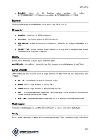 SAP HANA
133
 DOUBLE: stores 64 bit floating point number. Min value: -
1.7976931348623157E308 and max value: 1.7976931348623157E308
Boolean
Boolean data types stores Boolean value, which are TRUE, FALSE
Character
 Varchar: maximum of 8000 characters.
 Nvarchar: maximum length of 4000 characters.
 ALPHANUM: stores alphanumeric characters. Value for an integer is between 1 to
127.
 SHORTTEXT: stores variable length character string which supports text search
features and string search features.
Binary
Binary types are used to store bytes of binary data.
VARBINARY: stores binary data in bytes. Max integer length is between 1 and 5000.
LargeObjects
LARGEOBJECTS are used to store a large amount of data such as text documents and
images.
 NCLOB: stores large UNICODE character object.
 BLOB: stores large amount of Binary data.
 CLOB: stores large amount of ASCII character data.
 TEXT: it enables text search features. This data type can be defined for only column
tables and not for row store tables.
 BINTEXT: supports text search features but it is possible to insert binary data.
Multivalued
Multivalued data types are used to store collection of values with same data type.
Array
Arrays store collections of value with the same data type. They can also contain null values.
 