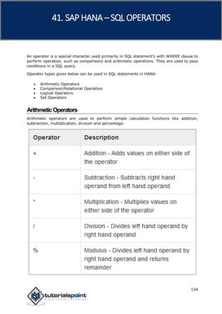 SAP HANA
134
An operator is a special character used primarily in SQL statement's with WHERE clause to
perform operation, such as comparisons and arithmetic operations. They are used to pass
conditions in a SQL query.
Operator types given below can be used in SQL statements in HANA:
 Arithmetic Operators
 Comparison/Relational Operators
 Logical Operators
 Set Operators
ArithmeticOperators
Arithmetic operators are used to perform simple calculation functions like addition,
subtraction, multiplication, division and percentage.
41. SAP HANA –SQL OPERATORS
 