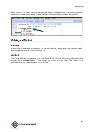 SAP HANA
10
Once you click on Finish, HANA system will be added to System View for administration and
modeling purpose. Each HANA system has two main sub-nodes, Catalog and Content.
CatalogandContent
Catalog
It contains all available Schemas i.e. all data structures, tables and data, Column views,
Procedures that can be used in Content tab.
Content
The Content tab contains design time repository, which holds all information of data models
created with the HANA Modeler. These models are organized in Packages. The content node
provides different views on same physical data.
 
