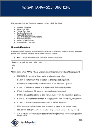 SAP HANA
138
There are various SQL functions provided by SAP HANA database:
 Numeric Functions
 String Functions
 Fulltext Functions
 Datetime Functions
 Aggregate Functions
 Data Type Conversion Functions
 Window Functions
 Series Data Functions
 Miscellaneous Functions
NumericFunctions
These are inbuilt numeric functions in SQL and use in scripting. It takes numeric values or
strings with numeric characters and return numeric values.
 ABS: It returns the absolute value of a numeric argument.
Example: SELECT ABS (-1) "abs" FROM TEST;
abs
1
ACOS, ASIN, ATAN, ATAN2 (These functions return trigonometric value of the argument)
 BINTOHEX: It converts a Binary value to a hexadecimal value
 BITAND: It performs an AND operation on bits of passed argument.
 BITCOUNT: It performs the count of number of set bits in an argument.
 BITNOT: It performs a bitwise NOT operation on the bits of argument.
 BITOR: It perform an OR operation on bits of passed argument.
 BITSET: It is used to set bits to 1 in <target_num> from the <start_bit> position.
 BITUNSET: It is used to set bits to 0 in <target_num> from the <start_bit> position.
 BITXOR: It performs XOR operation on bits of passed argument.
 CEIL: It returns the first integer that is greater or equal to the passed value.
 COS, COSH, COT ((These functions return trigonometric value of the argument)
 EXP: It returns the result of the base of natural logarithms e raised to the power of
passed value.
42. SAP HANA –SQL FUNCTIONS
 