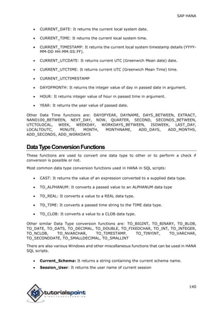 SAP HANA
140
 CURRENT_DATE: It returns the current local system date.
 CURRENT_TIME: It returns the current local system time.
 CURRENT_TIMESTAMP: It returns the current local system timestamp details (YYYY-
MM-DD HH:MM:SS:FF).
 CURRENT_UTCDATE: It returns current UTC (Greenwich Mean date) date.
 CURRENT_UTCTIME: It returns current UTC (Greenwich Mean Time) time.
 CURRENT_UTCTIMESTAMP
 DAYOFMONTH: It returns the integer value of day in passed date in argument.
 HOUR: It returns integer value of hour in passed time in argument.
 YEAR: It returns the year value of passed date.
Other Date Time functions are: DAYOFYEAR, DAYNAME, DAYS_BETWEEN, EXTRACT,
NANO100_BETWEEN, NEXT_DAY, NOW, QUARTER, SECOND, SECONDS_BETWEEN,
UTCTOLOCAL, WEEK, WEEKDAY, WORKDAYS_BETWEEN, ISOWEEK, LAST_DAY,
LOCALTOUTC, MINUTE, MONTH, MONTHNAME, ADD_DAYS, ADD_MONTHS,
ADD_SECONDS, ADD_WORKDAYS
DataTypeConversionFunctions
These functions are used to convert one data type to other or to perform a check if
conversion is possible or not.
Most common data type conversion functions used in HANA in SQL scripts:
 CAST: It returns the value of an expression converted to a supplied data type.
 TO_ALPHANUM: It converts a passed value to an ALPHANUM data type
 TO_REAL: It converts a value to a REAL data type.
 TO_TIME: It converts a passed time string to the TIME data type.
 TO_CLOB: It converts a value to a CLOB data type.
Other similar Data Type conversion functions are: TO_BIGINT, TO_BINARY, TO_BLOB,
TO_DATE, TO_DATS, TO_DECIMAL, TO_DOUBLE, TO_FIXEDCHAR, TO_INT, TO_INTEGER,
TO_NCLOB, TO_NVARCHAR, TO_TIMESTAMP, TO_TINYINT, TO_VARCHAR,
TO_SECONDDATE, TO_SMALLDECIMAL, TO_SMALLINT
There are also various Windows and other miscellaneous functions that can be used in HANA
SQL scripts.
 Current_Schema: It returns a string containing the current schema name.
 Session_User: It returns the user name of current session
 
