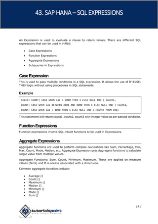 SAP HANA
141
An Expression is used to evaluate a clause to return values. There are different SQL
expressions that can be used in HANA:
 Case Expressions
 Function Expressions
 Aggregate Expressions
 Subqueries in Expressions
CaseExpression
This is used to pass multiple conditions in a SQL expression. It allows the use of IF-ELSE-
THEN logic without using procedures in SQL statements.
Example
SELECT COUNT( CASE WHEN sal < 2000 THEN 1 ELSE NULL END ) count1,
COUNT( CASE WHEN sal BETWEEN 2001 AND 4000 THEN 1 ELSE NULL END ) count2,
COUNT( CASE WHEN sal > 4000 THEN 1 ELSE NULL END ) count3 FROM emp;
This statement will return count1, count2, count3 with integer value as per passed condition.
FunctionExpressions
Function expressions involve SQL inbuilt functions to be used in Expressions.
AggregateExpressions
Aggregate functions are used to perform complex calculations like Sum, Percentage, Min,
Max, Count, Mode, Median, etc. Aggregate Expression uses Aggregate functions to calculate
single value from multiple values.
Aggregate Functions: Sum, Count, Minimum, Maximum. These are applied on measure
values (facts) and It is always associated with a dimension.
Common aggregate functions include:
 Average ()
 Count ()
 Maximum ()
 Median ()
 Minimum ()
 Mode ()
 Sum ()
43. SAP HANA –SQL EXPRESSIONS
 