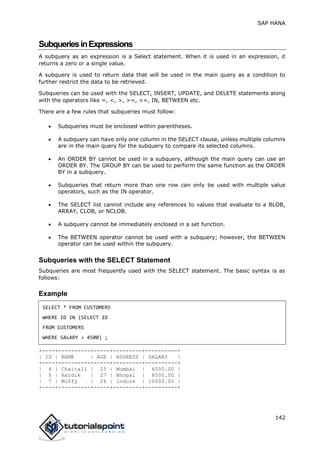 SAP HANA
142
SubqueriesinExpressions
A subquery as an expression is a Select statement. When it is used in an expression, it
returns a zero or a single value.
A subquery is used to return data that will be used in the main query as a condition to
further restrict the data to be retrieved.
Subqueries can be used with the SELECT, INSERT, UPDATE, and DELETE statements along
with the operators like =, <, >, >=, <=, IN, BETWEEN etc.
There are a few rules that subqueries must follow:
 Subqueries must be enclosed within parentheses.
 A subquery can have only one column in the SELECT clause, unless multiple columns
are in the main query for the subquery to compare its selected columns.
 An ORDER BY cannot be used in a subquery, although the main query can use an
ORDER BY. The GROUP BY can be used to perform the same function as the ORDER
BY in a subquery.
 Subqueries that return more than one row can only be used with multiple value
operators, such as the IN operator.
 The SELECT list cannot include any references to values that evaluate to a BLOB,
ARRAY, CLOB, or NCLOB.
 A subquery cannot be immediately enclosed in a set function.
 The BETWEEN operator cannot be used with a subquery; however, the BETWEEN
operator can be used within the subquery.
Subqueries with the SELECT Statement
Subqueries are most frequently used with the SELECT statement. The basic syntax is as
follows:
Example
SELECT * FROM CUSTOMERS
WHERE ID IN (SELECT ID
FROM CUSTOMERS
WHERE SALARY > 4500) ;
+----+----------+-----+---------+----------+
| ID | NAME | AGE | ADDRESS | SALARY |
+----+----------+-----+---------+----------+
| 4 | Chaitali | 25 | Mumbai | 6500.00 |
| 5 | Hardik | 27 | Bhopal | 8500.00 |
| 7 | Muffy | 24 | Indore | 10000.00 |
+----+----------+-----+---------+----------+
 