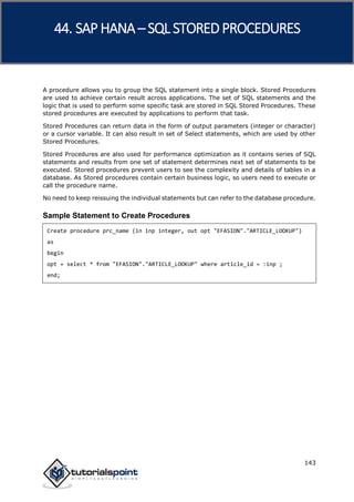 SAP HANA
143
A procedure allows you to group the SQL statement into a single block. Stored Procedures
are used to achieve certain result across applications. The set of SQL statements and the
logic that is used to perform some specific task are stored in SQL Stored Procedures. These
stored procedures are executed by applications to perform that task.
Stored Procedures can return data in the form of output parameters (integer or character)
or a cursor variable. It can also result in set of Select statements, which are used by other
Stored Procedures.
Stored Procedures are also used for performance optimization as it contains series of SQL
statements and results from one set of statement determines next set of statements to be
executed. Stored procedures prevent users to see the complexity and details of tables in a
database. As Stored procedures contain certain business logic, so users need to execute or
call the procedure name.
No need to keep reissuing the individual statements but can refer to the database procedure.
Sample Statement to Create Procedures
Create procedure prc_name (in inp integer, out opt "EFASION"."ARTICLE_LOOKUP")
as
begin
opt = select * from "EFASION"."ARTICLE_LOOKUP" where article_id = :inp ;
end;
44. SAP HANA –SQL STOREDPROCEDURES
 