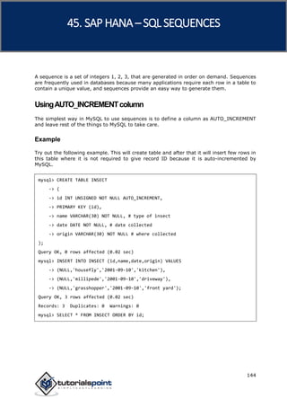 SAP HANA
144
A sequence is a set of integers 1, 2, 3, that are generated in order on demand. Sequences
are frequently used in databases because many applications require each row in a table to
contain a unique value, and sequences provide an easy way to generate them.
UsingAUTO_INCREMENTcolumn
The simplest way in MySQL to use sequences is to define a column as AUTO_INCREMENT
and leave rest of the things to MySQL to take care.
Example
Try out the following example. This will create table and after that it will insert few rows in
this table where it is not required to give record ID because it is auto-incremented by
MySQL.
mysql> CREATE TABLE INSECT
-> (
-> id INT UNSIGNED NOT NULL AUTO_INCREMENT,
-> PRIMARY KEY (id),
-> name VARCHAR(30) NOT NULL, # type of insect
-> date DATE NOT NULL, # date collected
-> origin VARCHAR(30) NOT NULL # where collected
);
Query OK, 0 rows affected (0.02 sec)
mysql> INSERT INTO INSECT (id,name,date,origin) VALUES
-> (NULL,'housefly','2001-09-10','kitchen'),
-> (NULL,'millipede','2001-09-10','driveway'),
-> (NULL,'grasshopper','2001-09-10','front yard');
Query OK, 3 rows affected (0.02 sec)
Records: 3 Duplicates: 0 Warnings: 0
mysql> SELECT * FROM INSECT ORDER BY id;
45. SAP HANA –SQL SEQUENCES
 