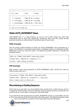 SAP HANA
145
+----+-------------+------------+------------+
| id | name | date | origin |
+----+-------------+------------+------------+
| 1 | housefly | 2001-09-10 | kitchen |
| 2 | millipede | 2001-09-10 | driveway |
| 3 | grasshopper | 2001-09-10 | front yard |
+----+-------------+------------+------------+
3 rows in set (0.00 sec)
ObtainAUTO_INCREMENTValues
LAST_INSERT_ID( ) is a SQL function, so you can use it from within any client that
understands how to issue SQL statements. Otherwise, PERL and PHP scripts provide
exclusive functions to retrieve auto-incremented value of last record.
PERL Example
Use the mysql_insertid attribute to obtain the AUTO_INCREMENT value generated by a
query. This attribute is accessed through either a database handle or a statement handle,
depending on how you issue the query. The following example references it through the
database handle:
$dbh->do ("INSERT INTO INSECT (name,date,origin)
VALUES('moth','2001-09-14','windowsill')");
my $seq = $dbh->{mysql_insertid};
PHP Example
After issuing a query that generates an AUTO_INCREMENT value, retrieve the value by
calling mysql_insert_id( ):
mysql_query ("INSERT INTO INSECT (name,date,origin)
VALUES('moth','2001-09-14','windowsill')", $conn_id);
$seq = mysql_insert_id ($conn_id);
RenumberinganExistingSequence
There may be a case when you have deleted many records from a table and you want to
re-sequence all the records. This can be done by using a simple trick but you should be very
careful to do so if your table is having join, with other table.
If you determine that resequencing an AUTO_INCREMENT column is unavoidable, the way
to do it is to drop the column from the table, then add it again. The following example shows
how to renumber the id values in the insect table using this technique:
 