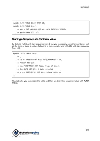 SAP HANA
146
mysql> ALTER TABLE INSECT DROP id;
mysql> ALTER TABLE insect
-> ADD id INT UNSIGNED NOT NULL AUTO_INCREMENT FIRST,
-> ADD PRIMARY KEY (id);
StartingaSequenceataParticularValue
By default, MySQL will start sequence from 1 but you can specify any other number as well
at the time of table creation. Following is the example where MySQL will start sequence
from 100.
mysql> CREATE TABLE INSECT
-> (
-> id INT UNSIGNED NOT NULL AUTO_INCREMENT = 100,
-> PRIMARY KEY (id),
-> name VARCHAR(30) NOT NULL, # type of insect
-> date DATE NOT NULL, # date collected
-> origin VARCHAR(30) NOT NULL # where collected
);
Alternatively, you can create the table and then set the initial sequence value with ALTER
TABLE.
 