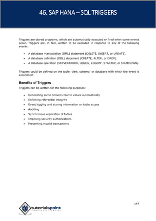 SAP HANA
147
Triggers are stored programs, which are automatically executed or fired when some events
occur. Triggers are, in fact, written to be executed in response to any of the following
events:
 A database manipulation (DML) statement (DELETE, INSERT, or UPDATE).
 A database definition (DDL) statement (CREATE, ALTER, or DROP).
 A database operation (SERVERERROR, LOGON, LOGOFF, STARTUP, or SHUTDOWN).
Triggers could be defined on the table, view, schema, or database with which the event is
associated.
Benefits of Triggers
Triggers can be written for the following purposes:
 Generating some derived column values automatically
 Enforcing referential integrity
 Event logging and storing information on table access
 Auditing
 Synchronous replication of tables
 Imposing security authorizations
 Preventing invalid transactions
46. SAP HANA –SQL TRIGGERS
 
