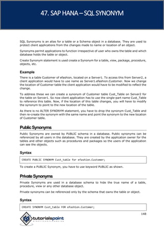 SAP HANA
148
SQL Synonyms is an alias for a table or a Schema object in a database. They are used to
protect client applications from the changes made to name or location of an object.
Synonyms permit applications to function irrespective of user who owns the table and which
database holds the table or object.
Create Synonym statement is used create a Synonym for a table, view, package, procedure,
objects, etc.
Example
There is a table Customer of efashion, located on a Server1. To access this from Server2, a
client application would have to use name as Server1.efashion.Customer. Now we change
the location of Customer table the client application would have to be modified to reflect the
change.
To address these we can create a synonym of Customer table Cust_Table on Server2 for
the table on Server1. So now client application has to use the single-part name Cust_Table
to reference this table. Now, if the location of this table changes, you will have to modify
the synonym to point to the new location of the table.
As there is no ALTER SYNONYM statement, you have to drop the synonym Cust_Table and
then re-create the synonym with the same name and point the synonym to the new location
of Customer table.
PublicSynonyms
Public Synonyms are owned by PUBLIC schema in a database. Public synonyms can be
referenced by all users in the database. They are created by the application owner for the
tables and other objects such as procedures and packages so the users of the application
can see the objects.
Syntax
CREATE PUBLIC SYNONYM Cust_table for efashion.Customer;
To create a PUBLIC Synonym, you have to use keyword PUBLIC as shown.
PrivateSynonyms
Private Synonyms are used in a database schema to hide the true name of a table,
procedure, view or any other database object.
Private synonyms can be referenced only by the schema that owns the table or object.
Syntax
CREATE SYNONYM Cust_table FOR efashion.Customer;
47. SAP HANA –SQL SYNONYM
 