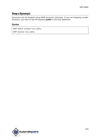 SAP HANA
149
DropaSynonym
Synonyms can be dropped using DROP Synonym command. If you are dropping a public
Synonym, you have to use the keyword public in the drop statement.
Syntax
DROP PUBLIC Synonym Cust_table;
DROP Synonym Cust_table;
 