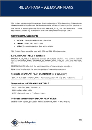 SAP HANA
150
SQL explain plans are used to generate detail explanation of SQL statements. They are used
to evaluate execution plan that SAP HANA database follows to execute the SQL statements.
The results of explain plan are stored into EXPLAIN_PLAN_TABLE for evaluation. To use
Explain Plan, passed SQL query must be a data manipulation language (DML).
CommonDMLStatements
 SELECT - retrieve data from the a database
 INSERT - insert data into a table
 UPDATE - updates existing data within a table
SQL Explain Plans cannot be used with DDL and DCL SQL statements.
EXPLAIN PLAN TABLE in database
EXPLAIN PLAN_TABLE in database consists of multiple columns. Few common column
names: OPERATOR_NAME, OPERATOR_ID, PARENT_OPERATOR_ID, LEVEL and POSITION,
etc.
COLUMN SEARCH value tells the starting position of column engine operators.
ROW SEARCH value tells the starting position of row engine operators.
To create an EXPLAIN PLAN STATEMENT for a SQL query
EXPLAIN PLAN SET STATEMENT_NAME = ‘statement_name’ FOR <SQL DML statement>
To see values in EXPLAIN PLAN TABLE
SELECT Operator_Name, Operator_ID
FROM explain_plan_table
WHERE statement_name = 'statement_name';
To delete a statement in EXPLAIN PLAN TABLE
DELETE FROM explain_plan_table WHERE statement_name = 'TPC-H Q10';
48. SAP HANA –SQL EXPLAINPLANS
 