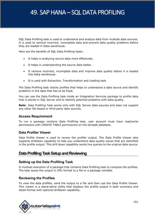 SAP HANA
151
SQL Data Profiling task is used to understand and analyze data from multiple data sources.
It is used to remove incorrect, incomplete data and prevent data quality problems before
they are loaded in Data warehouse.
Here are the benefits of SQL Data Profiling tasks:
 It helps is analyzing source data more effectively.
 It helps in understanding the source data better.
 It remove incorrect, incomplete data and improve data quality before it is loaded
into Data warehouse.
 It is used with Extraction, Transformation and Loading task.
The Data Profiling task checks profiles that helps to understand a data source and identify
problems in the data that has to be fixed.
You can use the Data Profiling task inside an Integration Services package to profile data
that is stored in SQL Server and to identify potential problems with data quality.
Note: Data Profiling Task works only with SQL Server data sources and does not support
any other file based or third party data sources.
Access Requirement
To run a package contains Data Profiling task, user account must have read/write
permissions with CREATE TABLE permissions on the tempdb database.
Data Profiler Viewer
Data Profile Viewer is used to review the profiler output. The Data Profile Viewer also
supports drilldown capability to help you understand data quality issues that are identified
in the profile output. This drill down capability sends live queries to the original data source.
DataProfilingTaskSetupandReviewing
Setting up the Data Profiling Task
It involves execution of a package that contains Data Profiling task to compute the profiles.
The task saves the output in XML format to a file or a package variable.
Reviewing the Profiles
To view the data profiles, send the output to a file and then use the Data Profile Viewer.
This viewer is a stand-alone utility that displays the profile output in both summary and
detail format with optional drilldown capability.
49. SAP HANA –SQL DATA PROFILING
 