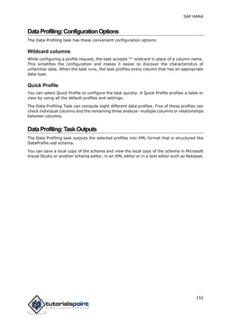 SAP HANA
152
DataProfiling:ConfigurationOptions
The Data Profiling task has these convenient configuration options:
Wildcard columns
While configuring a profile request, the task accepts ‘*’ wildcard in place of a column name.
This simplifies the configuration and makes it easier to discover the characteristics of
unfamiliar data. When the task runs, the task profiles every column that has an appropriate
data type.
Quick Profile
You can select Quick Profile to configure the task quickly. A Quick Profile profiles a table or
view by using all the default profiles and settings.
The Data Profiling Task can compute eight different data profiles. Five of these profiles can
check individual columns and the remaining three analyze- multiple columns or relationships
between columns.
DataProfiling:TaskOutputs
The Data Profiling task outputs the selected profiles into XML format that is structured like
DataProfile.xsd schema.
You can save a local copy of the schema and view the local copy of the schema in Microsoft
Visual Studio or another schema editor, in an XML editor or in a text editor such as Notepad.
 
