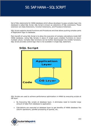 SAP HANA
153
Set of SQL statements for HANA database which allows developer to pass complex logic into
database is called SQL Script. SQL Script is known as collections of SQL extensions. These
extension are Data Extensions, Function Extensions, and Procedure Extension.
SQL Script supports stored Functions and Procedures and that allows pushing complex parts
of Application logic to database.
Main benefit of using SQL Script is to allow the execution of complex calculations inside SAP
HANA database. Using SQL Scripts in place of single query enables Functions to return
multiple values. Complex SQL functions can be further decomposed into smaller functions.
SQL Script provides control logic that is not available in single SQL statement.
SQL Scripts are used to achieve performance optimization in HANA by executing scripts at
DB layer:
 By Executing SQL scripts at database layer, it eliminates need to transfer large
amount of data from database to application.
 Calculations are executed at database layer to get benefits of HANA database like
column operations, parallel processing of queries, etc.
50. SAP HANA –SQL SCRIPT
 