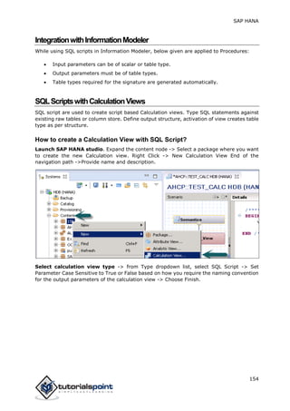 SAP HANA
154
IntegrationwithInformationModeler
While using SQL scripts in Information Modeler, below given are applied to Procedures:
 Input parameters can be of scalar or table type.
 Output parameters must be of table types.
 Table types required for the signature are generated automatically.
SQLScriptswithCalculationViews
SQL script are used to create script based Calculation views. Type SQL statements against
existing raw tables or column store. Define output structure, activation of view creates table
type as per structure.
How to create a Calculation View with SQL Script?
Launch SAP HANA studio. Expand the content node -> Select a package where you want
to create the new Calculation view. Right Click -> New Calculation View End of the
navigation path ->Provide name and description.
Select calculation view type -> from Type dropdown list, select SQL Script -> Set
Parameter Case Sensitive to True or False based on how you require the naming convention
for the output parameters of the calculation view -> Choose Finish.
 
