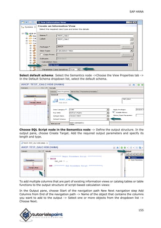 SAP HANA
155
Select default schema: Select the Semantics node ->Choose the View Properties tab ->
In the Default Schema dropdown list, select the default schema.
Choose SQL Script node in the Semantics node -> Define the output structure. In the
output pane, choose Create Target. Add the required output parameters and specify its
length and type.
To add multiple columns that are part of existing information views or catalog tables or table
functions to the output structure of script-based calculation views:
In the Output pane, choose Start of the navigation path New Next navigation step Add
Columns from End of the navigation path -> Name of the object that contains the columns
you want to add to the output -> Select one or more objects from the dropdown list ->
Choose Next.
 