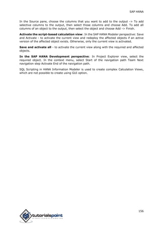 SAP HANA
156
In the Source pane, choose the columns that you want to add to the output -> To add
selective columns to the output, then select those columns and choose Add. To add all
columns of an object to the output, then select the object and choose Add -> Finish.
Activate the script-based calculation view: In the SAP HANA Modeler perspective: Save
and Activate - to activate the current view and redeploy the affected objects if an active
version of the affected object exists. Otherwise, only the current view is activated.
Save and activate all - to activate the current view along with the required and affected
objects.
In the SAP HANA Development perspective: In Project Explorer view, select the
required object. In the context menu, select Start of the navigation path Team Next
navigation step Activate End of the navigation path.
SQL Scripting in HANA Information Modeler is used to create complex Calculation Views,
which are not possible to create using GUI option.
 