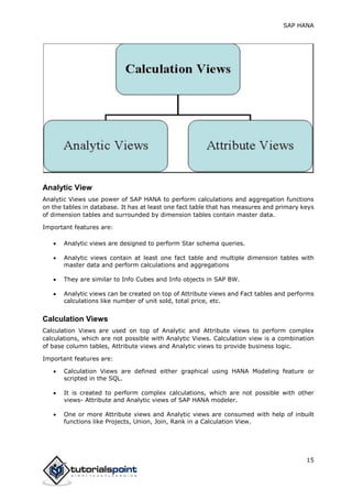 SAP HANA
15
Analytic View
Analytic Views use power of SAP HANA to perform calculations and aggregation functions
on the tables in database. It has at least one fact table that has measures and primary keys
of dimension tables and surrounded by dimension tables contain master data.
Important features are:
 Analytic views are designed to perform Star schema queries.
 Analytic views contain at least one fact table and multiple dimension tables with
master data and perform calculations and aggregations
 They are similar to Info Cubes and Info objects in SAP BW.
 Analytic views can be created on top of Attribute views and Fact tables and performs
calculations like number of unit sold, total price, etc.
Calculation Views
Calculation Views are used on top of Analytic and Attribute views to perform complex
calculations, which are not possible with Analytic Views. Calculation view is a combination
of base column tables, Attribute views and Analytic views to provide business logic.
Important features are:
 Calculation Views are defined either graphical using HANA Modeling feature or
scripted in the SQL.
 It is created to perform complex calculations, which are not possible with other
views- Attribute and Analytic views of SAP HANA modeler.
 One or more Attribute views and Analytic views are consumed with help of inbuilt
functions like Projects, Union, Join, Rank in a Calculation View.
 