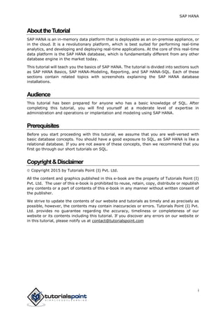 SAP HANA
i
AbouttheTutorial
SAP HANA is an in-memory data platform that is deployable as an on-premise appliance, or
in the cloud. It is a revolutionary platform, which is best suited for performing real-time
analytics, and developing and deploying real-time applications. At the core of this real-time
data platform is the SAP HANA database, which is fundamentally different from any other
database engine in the market today.
This tutorial will teach you the basics of SAP HANA. The tutorial is divided into sections such
as SAP HANA Basics, SAP HANA-Modeling, Reporting, and SAP HANA-SQL. Each of these
sections contain related topics with screenshots explaining the SAP HANA database
installations.
Audience
This tutorial has been prepared for anyone who has a basic knowledge of SQL. After
completing this tutorial, you will find yourself at a moderate level of expertise in
administration and operations or implantation and modeling using SAP HANA.
Prerequisites
Before you start proceeding with this tutorial, we assume that you are well-versed with
basic database concepts. You should have a good exposure to SQL, as SAP HANA is like a
relational database. If you are not aware of these concepts, then we recommend that you
first go through our short tutorials on SQL.
Copyright&Disclaimer
 Copyright 2015 by Tutorials Point (I) Pvt. Ltd.
All the content and graphics published in this e-book are the property of Tutorials Point (I)
Pvt. Ltd. The user of this e-book is prohibited to reuse, retain, copy, distribute or republish
any contents or a part of contents of this e-book in any manner without written consent of
the publisher.
We strive to update the contents of our website and tutorials as timely and as precisely as
possible, however, the contents may contain inaccuracies or errors. Tutorials Point (I) Pvt.
Ltd. provides no guarantee regarding the accuracy, timeliness or completeness of our
website or its contents including this tutorial. If you discover any errors on our website or
in this tutorial, please notify us at contact@tutorialspoint.com
 