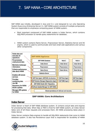 SAP HANA
16
SAP HANA was initially, developed in Java and C++ and designed to run only Operating
System Suse Linux Enterprise Server 11. SAP HANA system consists of multiple components
that are responsible to emphasize computing power of HANA system.
 Most important component of SAP HANA system is Index Server, which contains
SQL/MDX processor to handle query statements for database.
 HANA system contains Name Server, Preprocessor Server, Statistics Server and XS
engine, which is used to communicate and host small web applications and various
other components.
SAP HANA: Core Architecture
IndexServer
Index Server is heart of SAP HANA database system. It contains actual data and engines
for processing that data. When SQL or MDX is fired for SAP HANA system, an Index Server
takes care of all these requests and processes them. All HANA processing takes place in
Index Server.
Index Server contains Data engines to handle all SQL/MDX statements that come to HANA
database system. It also has Persistence Layer that is responsible for durability of HANA
7. SAP HANA –CORE ARCHITECTURE
 