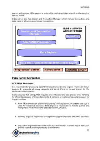 SAP HANA
17
system and ensures HANA system is restored to most recent state when there is restart of
system failure.
Index Server also has Session and Transaction Manager, which manage transactions and
keep track of all running and closed transactions.
IndexServer:Architecture
SQL/MDX Processor
It is responsible for processing SQL/MDX transactions with data engines responsible to run
queries. It segments all query requests and direct them to correct engine for the
performance Optimization.
It also ensures that all SQL/MDX requests are authorized and also provide error handling
for efficient processing of these statements. It contains several engines and processors for
query execution:
 MDX (Multi Dimension Expression) is query language for OLAP systems like SQL is
used for Relational database. MDX Engine is responsible to handle queries and
manipulates multidimensional data stored in OLAP cubes.
 Planning Engine is responsible to run planning operations within SAP HANA database.
 Calculation Engine converts data into Calculation models to create logical execution
plan to support parallel processing of statements.
 