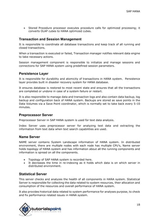 SAP HANA
18
 Stored Procedure processor executes procedure calls for optimized processing; it
converts OLAP cubes to HANA optimized cubes.
Transaction and Session Management
It is responsible to coordinate all database transactions and keep track of all running and
closed transactions.
When a transaction is executed or failed, Transaction manager notifies relevant data engine
to take necessary actions.
Session management component is responsible to initialize and manage sessions and
connections for SAP HANA system using predefined session parameters.
Persistence Layer
It is responsible for durability and atomicity of transactions in HANA system. Persistence
layer provides built in disaster recovery system for HANA database.
It ensures database is restored to most recent state and ensures that all the transactions
are completed or undone in case of a system failure or restart.
It is also responsible to manage data and transaction logs and also contain data backup, log
backup and configuration back of HANA system. Backups are stored as save points in the
Data Volumes via a Save Point coordinator, which is normally set to take back every 5-10
minutes.
Preprocessor Server
Preprocessor Server in SAP HANA system is used for text data analysis.
Index Server uses preprocessor server for analyzing text data and extracting the
information from text data when text search capabilities are used.
Name Server
NAME server contains System Landscape information of HANA system. In distributed
environment, there are multiple nodes with each node has multiple CPU’s, Name server
holds topology of HANA system and has information about all the running components and
information is spread on all the components.
 Topology of SAP HANA system is recorded here.
 It decreases the time in re-indexing as it holds which data is on which server in
distributed environment.
Statistical Server
This server checks and analyzes the health of all components in HANA system. Statistical
Server is responsible for collecting the data related to system resources, their allocation and
consumption of the resources and overall performance of HANA system.
It also provides historical data related to system performance for analyses purpose, to check
and fix performance related issues in HANA system.
 