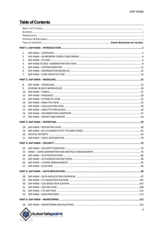 SAP HANA
ii
TableofContents
ABOUT THE TUTORIAL...................................................................................................................................................
AUDIENCE.................................................................................................................................................................. I
PREREQUISITES ........................................................................................................................................................... I
COPYRIGHT & DISCLAIMER............................................................................................................................................ I
TABLE OF CONTENTS..................................................................................................... ERROR! BOOKMARK NOT DEFINED.
PART 1: SAP HANA – INTRODUCTION .................................................................................................................1
1. SAP HANA – OVERVIEW.................................................................................................................................2
2. SAP HANA – IN-MEMORY COMPUTING ENGINE............................................................................................4
3. SAP HANA – STUDIO ......................................................................................................................................6
4. SAP HANA STUDIO –ADMINISTRATION VIEW................................................................................................8
5. SAP HANA – SYSTEM MONITOR...................................................................................................................11
6. SAP HANA – INFORMATION MODELER........................................................................................................12
7. SAP HANA – CORE ARCHITECTURE ..............................................................................................................16
PART 2: SAP HANA – MODELING.......................................................................................................................21
8. SAP HANA – MODELING..............................................................................................................................22
9. SCHEMA IN DATA WAREHOUSE ..................................................................................................................24
10. SAP HANA – TABLES.....................................................................................................................................27
11. SAP HANA – PACKAGES ...............................................................................................................................30
12. SAP HANA – ATTRIBUTE VIEW .....................................................................................................................31
13. SAP HANA – ANALYTIC VIEW .......................................................................................................................35
14. SAP HANA – CALCULATION VIEW ................................................................................................................38
15. SAP HANA – ANALYTIC PRIVILEGES..............................................................................................................44
16. SAP HANA – INFORMATION COMPOSER.....................................................................................................47
17. SAP HANA – EXPORT AND IMPORT..............................................................................................................50
PART 3: SAP HANA – REPORTING......................................................................................................................59
18. SAP HANA – REPORTING VIEW ....................................................................................................................60
19. SAP HANA – BI 4.0 CONNECTIVITY TO HANA VIEWS....................................................................................61
20. CRYSTAL REPORTS .......................................................................................................................................63
21. SAP HANA – EXCEL INTEGRATION................................................................................................................70
PART 4: SAP HANA – SECURITY .........................................................................................................................72
22. SAP HANA—SECURITY OVERVIEW ..............................................................................................................73
23. HANA – USERS ADMINISTRATION AND ROLE MANAGEMENT.....................................................................76
24. SAP HANA – AUTHENTICATIONS .................................................................................................................86
25. SAP HANA – AUTHORIZATION METHODS....................................................................................................90
26. SAP HANA – LICENSE MANAGEMENT..........................................................................................................92
27. SAP HANA – AUDITING ................................................................................................................................94
PART 5: SAP HANA – DATA REPLICATION..........................................................................................................96
28. SAP HANA – DATA REPLICATION OVERVIEW...............................................................................................97
29. SAP HANA – ETL BASED REPLICATION........................................................................................................102
30. SAP HANA – LOG BASED REPLICATION ......................................................................................................107
31. SAP HANA – DXC METHOD ........................................................................................................................108
32. SAP HANA – CTL METHOD .........................................................................................................................112
33. SAP HANA – MDX PROVIDER .....................................................................................................................113
PART 6: SAP HANA – MONITORING ................................................................................................................115
34. SAP HANA – MONITORING AND ALERTING ...............................................................................................116
 