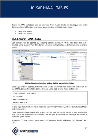 SAP HANA
27
Tables in HANA database can be accessed from HANA Studio in Catalogue tab under
Schemas. New tables can be created using the two methods given below:
 Using SQL editor
 Using GUI option
SQLEditorinHANAStudio
SQL Console can be opened by selecting Schema name, in which, new table has to be
created using System View SQL Editor option or by Right click on Schema name as shown
below:
HANA Studio: Creating a New Table using SQL Editor
Once SQL Editor is opened, Schema name can be confirmed from the name written on the
top of SQL Editor. New table can be created using SQL Create Table statement:
Create column Table Test1 (
ID INTEGER,
NAME VARCHAR(10),
PRIMARY KEY (ID));
In this SQL statement, we have created a Column table “Test1”, defined data types of table
and Primary Key.
Once you write Create table SQL query, click on Execute option on top of SQL editor right
side. Once the statement is executed, we will get a confirmation message as shown in
snapshot given below:
Statement 'Create column Table Test1 (ID INTEGER,NAME VARCHAR(10), PRIMARY KEY
(ID))'
10. SAP HANA –TABLES
 