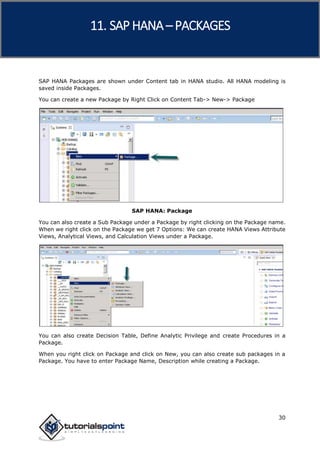 SAP HANA
30
SAP HANA Packages are shown under Content tab in HANA studio. All HANA modeling is
saved inside Packages.
You can create a new Package by Right Click on Content Tab-> New-> Package
SAP HANA: Package
You can also create a Sub Package under a Package by right clicking on the Package name.
When we right click on the Package we get 7 Options: We can create HANA Views Attribute
Views, Analytical Views, and Calculation Views under a Package.
You can also create Decision Table, Define Analytic Privilege and create Procedures in a
Package.
When you right click on Package and click on New, you can also create sub packages in a
Package. You have to enter Package Name, Description while creating a Package.
11. SAP HANA –PACKAGES
 